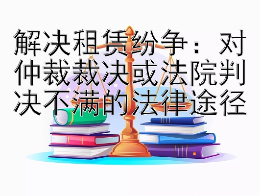 解决租赁纷争：对仲裁裁决或法院判决不满的法律途径