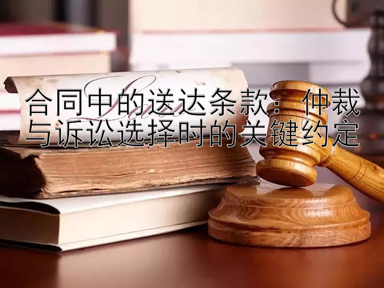 合同中的送达条款：仲裁与诉讼选择时的关键约定