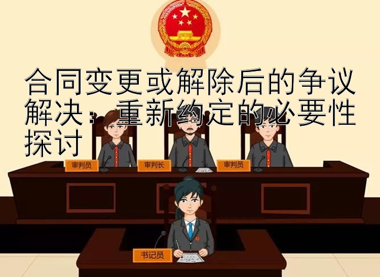 合同变更或解除后的争议解决：重新约定的必要性探讨