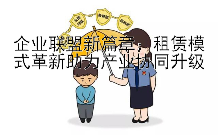 企业联盟新篇章：租赁模式革新助力产业协同升级