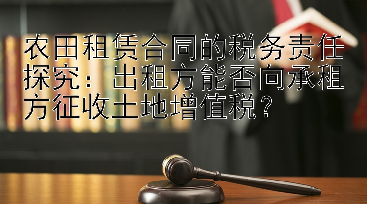 农田租赁合同的税务责任探究：出租方能否向承租方征收土地增值税？