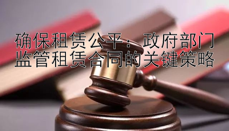 确保租赁公平：政府部门监管租赁合同的关键策略