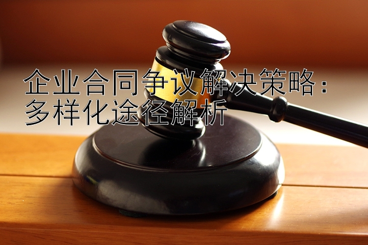 企业合同争议解决策略：多样化途径解析