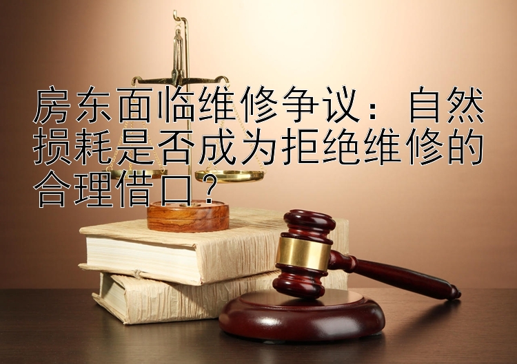 房东面临维修争议：自然损耗是否成为拒绝维修的合理借口？