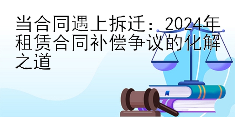 当合同遇上拆迁：2024年租赁合同补偿争议的化解之道