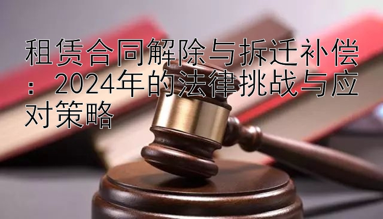 租赁合同解除与拆迁补偿：2024年的法律挑战与应对策略