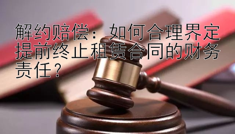 解约赔偿：如何合理界定提前终止租赁合同的财务责任？