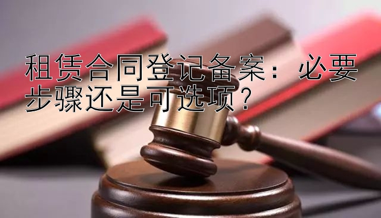 租赁合同登记备案：必要步骤还是可选项？