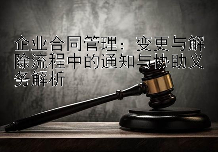 企业合同管理：变更与解除流程中的通知与协助义务解析