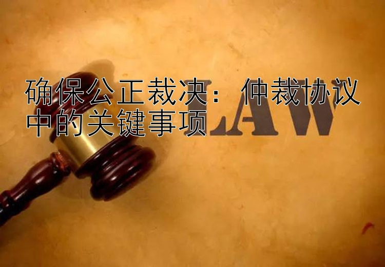 确保公正裁决：仲裁协议中的关键事项