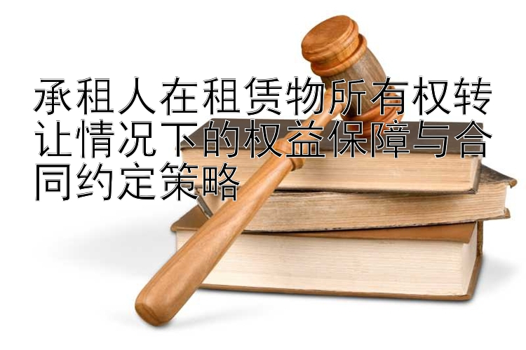 承租人在租赁物所有权转让情况下的权益保障与合同约定策略