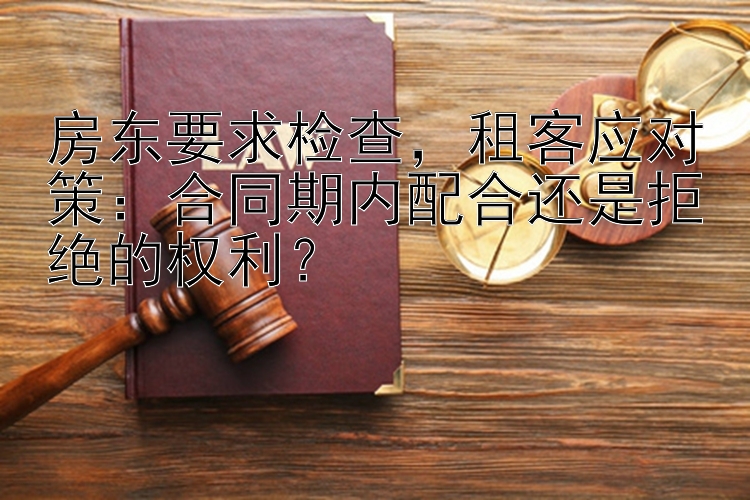 房东要求检查，租客应对策：合同期内配合还是拒绝的权利？