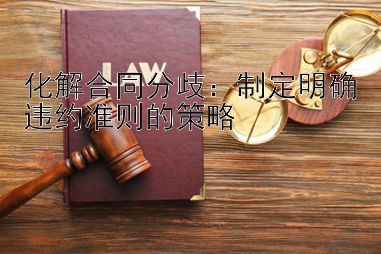 化解合同分歧：制定明确违约准则的策略