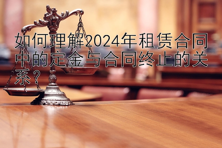 如何理解2024年租赁合同中的定金与合同终止的关系？