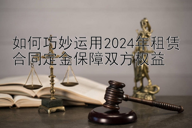 如何巧妙运用2024年租赁合同定金保障双方权益