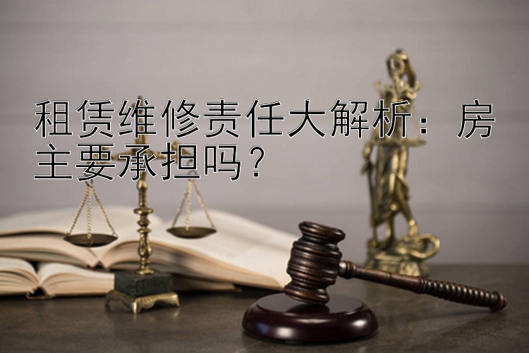 租赁维修责任大解析：房主要承担吗？