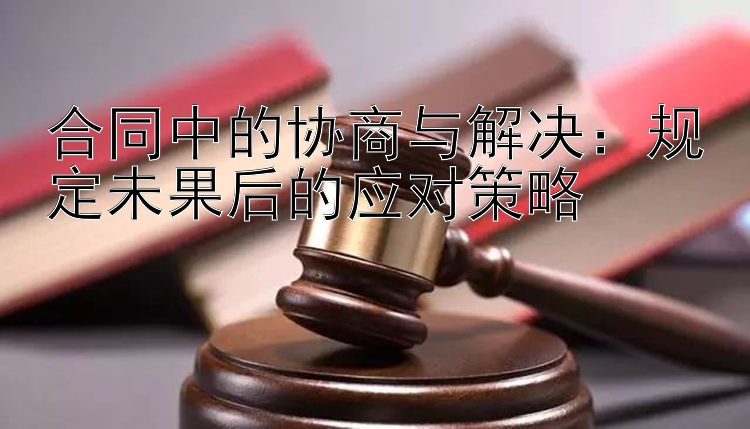 合同中的协商与解决：规定未果后的应对策略