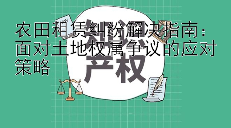 农田租赁纠纷解决指南：面对土地权属争议的应对策略