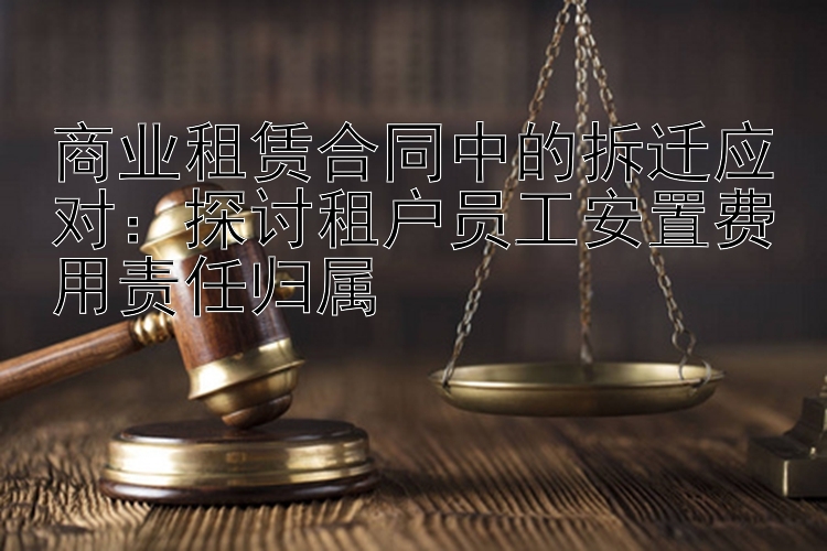 商业租赁合同中的拆迁应对：探讨租户员工安置费用责任归属