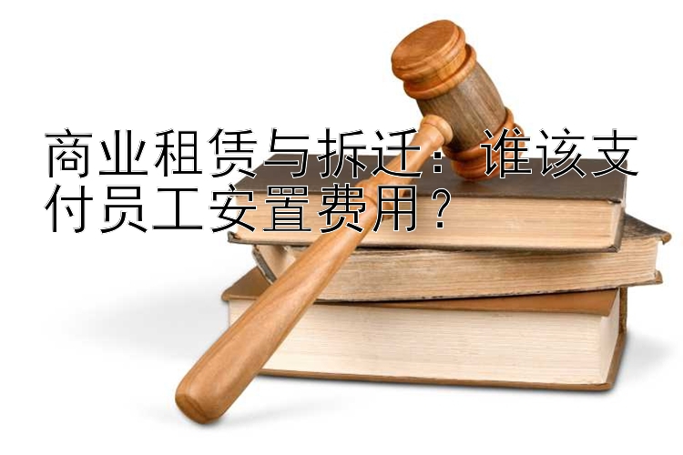 商业租赁与拆迁：谁该支付员工安置费用？