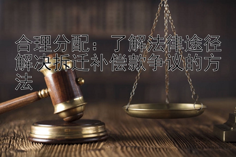 合理分配：了解法律途径解决拆迁补偿款争议的方法