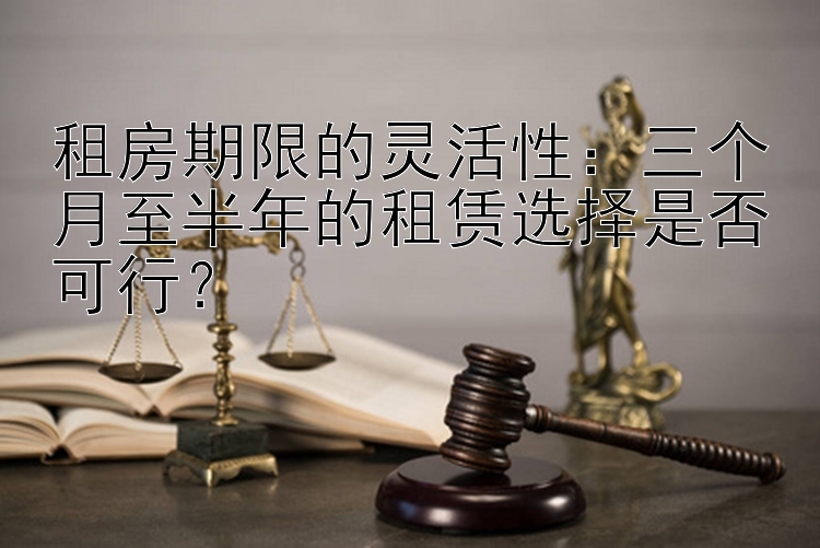 租房期限的灵活性：三个月至半年的租赁选择是否可行？