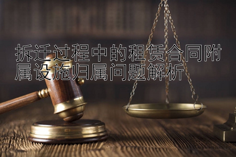 拆迁过程中的租赁合同附属设施归属问题解析