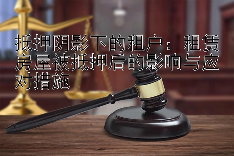 抵押阴影下的租户：租赁房屋被抵押后的影响与应对措施