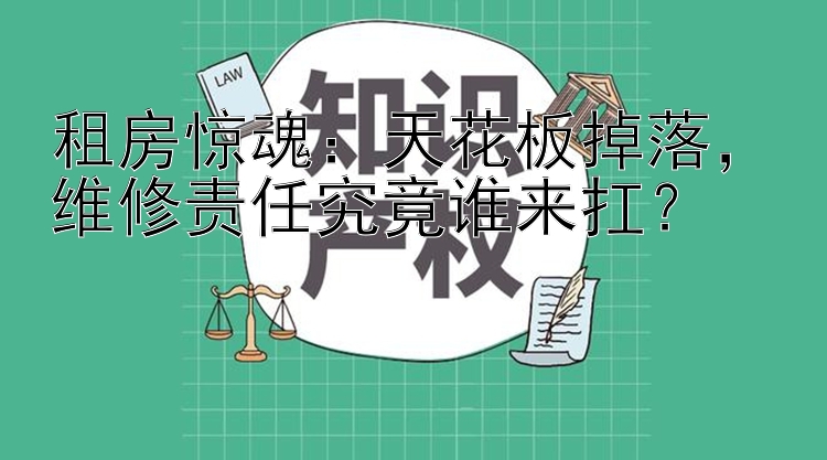 租房惊魂：天花板掉落，维修责任究竟谁来扛？