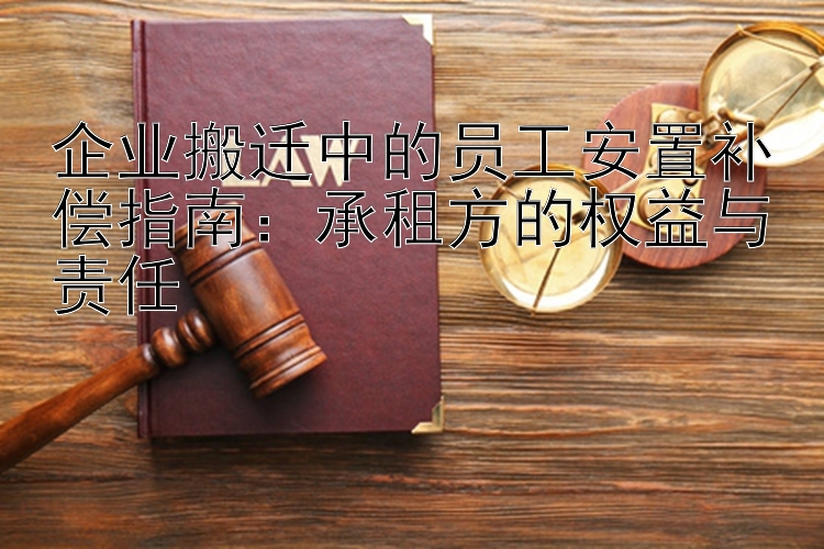 企业搬迁中的员工安置补偿指南：承租方的权益与责任