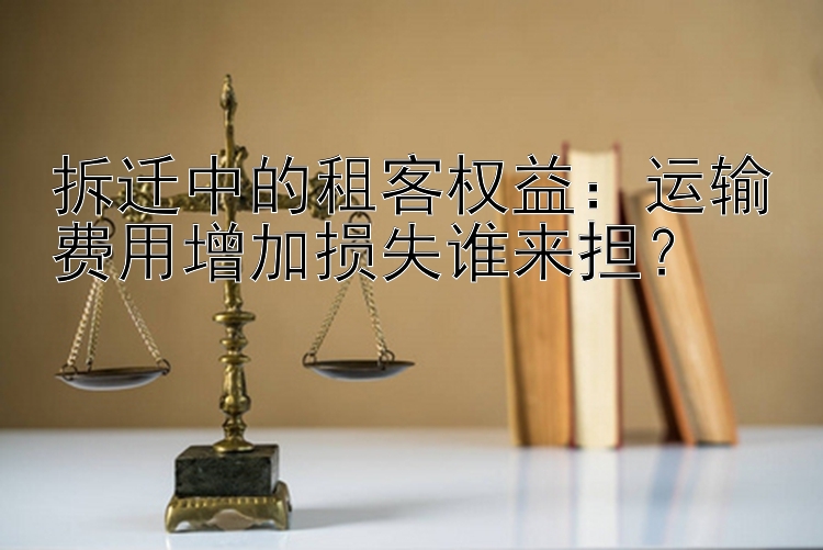 拆迁中的租客权益：运输费用增加损失谁来担？