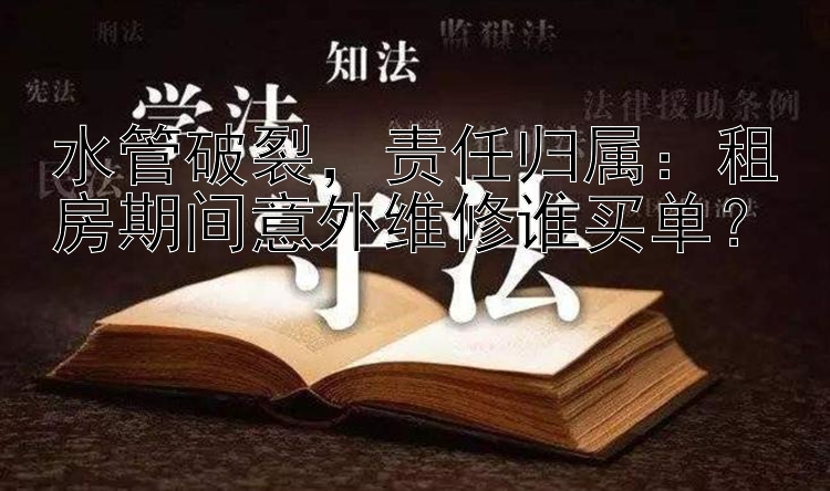 水管破裂，责任归属：租房期间意外维修谁买单？