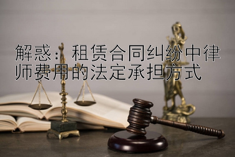 解惑：租赁合同纠纷中律师费用的法定承担方式