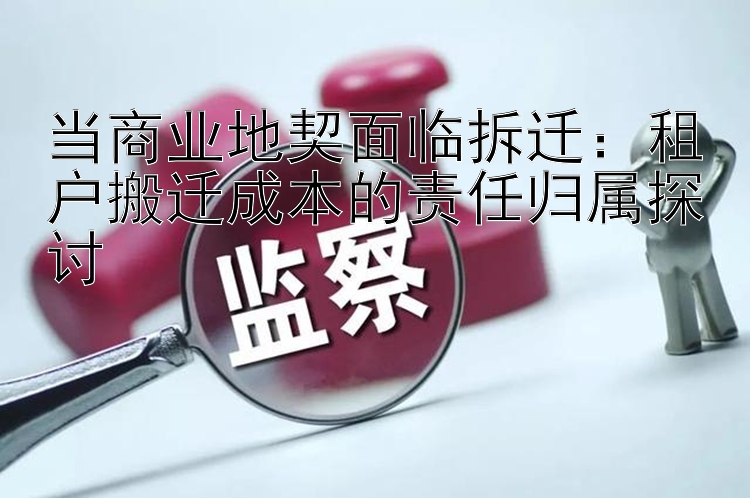 当商业地契面临拆迁：租户搬迁成本的责任归属探讨