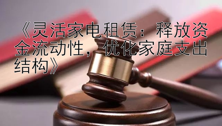 《灵活家电租赁：释放资金流动性，优化家庭支出结构》