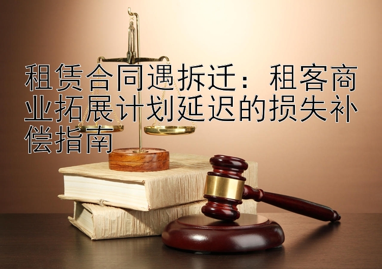 租赁合同遇拆迁：租客商业拓展计划延迟的损失补偿指南