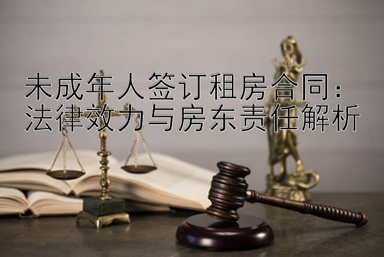 未成年人签订租房合同：法律效力与房东责任解析