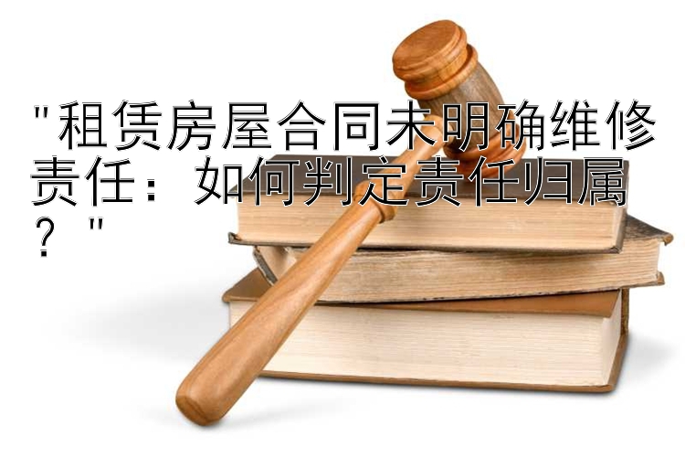 租赁房屋合同未明确维修责任：如何判定责任归属？