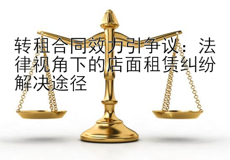 转租合同效力引争议：法律视角下的店面租赁纠纷解决途径