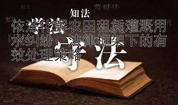 依法化解农田租赁灌溉用水纠纷：法律框架下的有效处理策略