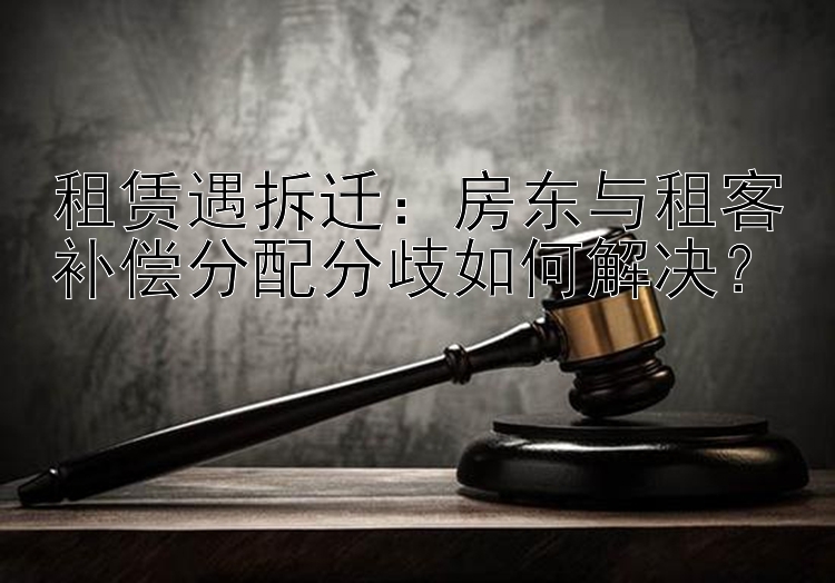 租赁遇拆迁：房东与租客补偿分配分歧如何解决？