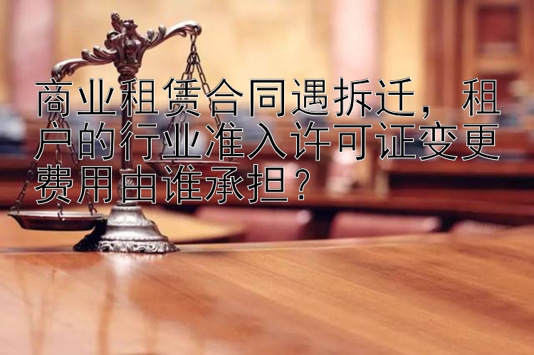 商业租赁合同遇拆迁，租户的行业准入许可证变更费用由谁承担？