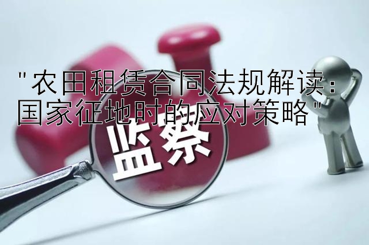 农田租赁合同法规解读：国家征地时的应对策略