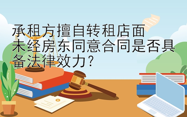 承租方擅自转租店面  
未经房东同意合同是否具备法律效力？