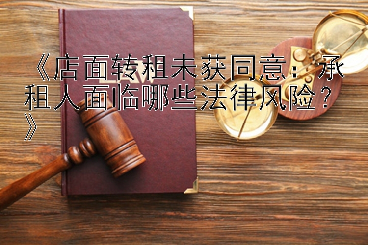 《店面转租未获同意：承租人面临哪些法律风险？》  